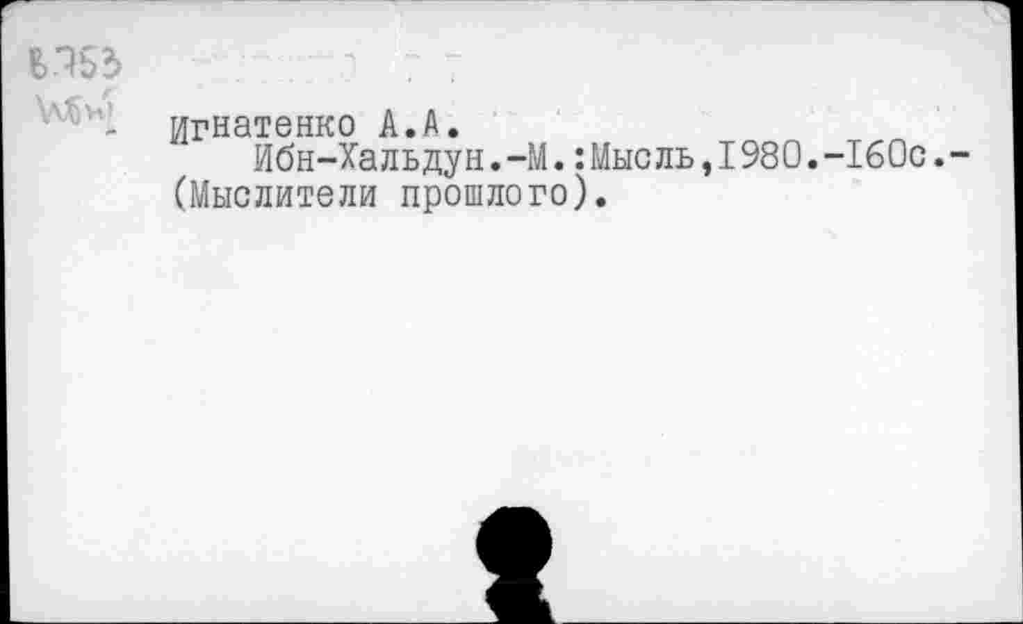 ﻿В.153	л 7 7
- Игнатенко А.А. Ибн-Хальдун.—М.:Мысль,198 О.-160с.
(Мыслители прошлого).